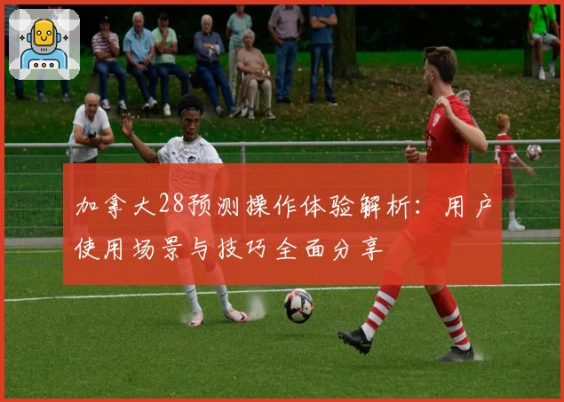 加拿大28预测操作体验解析：用户使用场景与技巧全面分享