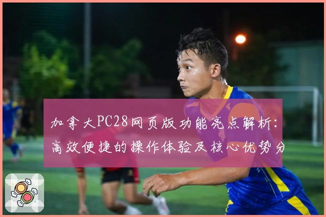 加拿大PC28网页版功能亮点解析：高效便捷的操作体验及核心优势分析